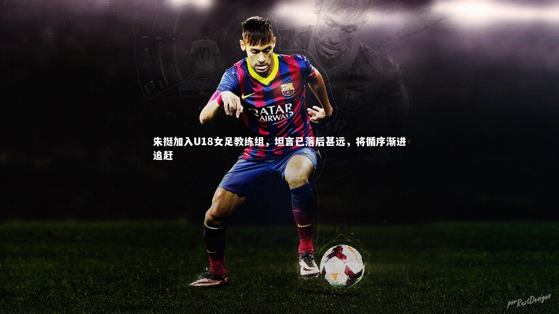 yabo体育_朱挺加入U18女足教练组，坦言已落后甚远，将循序渐进追赶